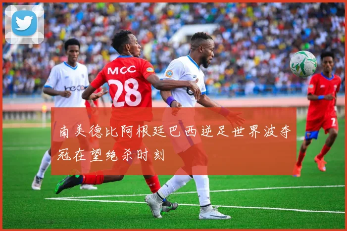 南美德比阿根廷巴西逆足世界波夺冠在望绝杀时刻
