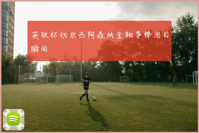 英联杯切尔西阿森纳金靴争锋泪目瞬间