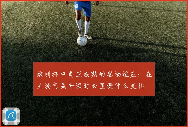 欧洲杯中真正成熟的客场适应,在主场气氛升温时会呈现什么变化