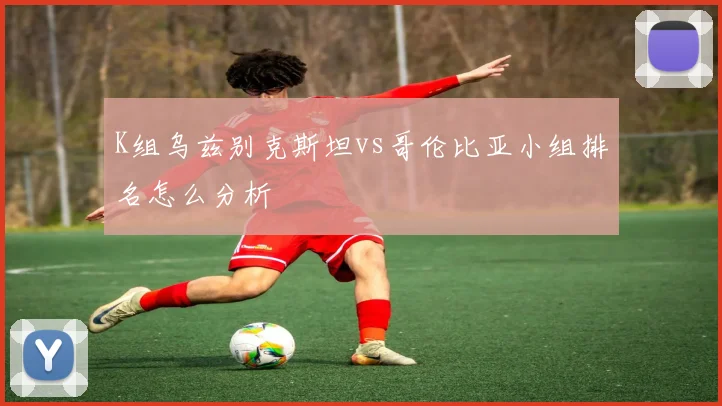 K组乌兹别克斯坦vs哥伦比亚小组排名怎么分析